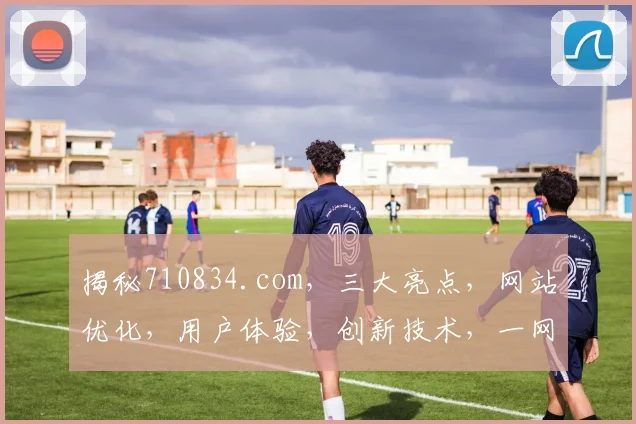 揭秘710834.com，三大亮点，网站优化，用户体验，创新技术，一网打尽