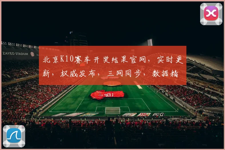 北京K10赛车开奖结果官网，实时更新，权威发布，三网同步，数据精准，一网打尽
