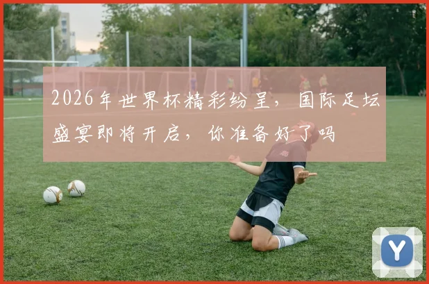 2026年世界杯精彩纷呈，国际足坛盛宴即将开启，你准备好了吗