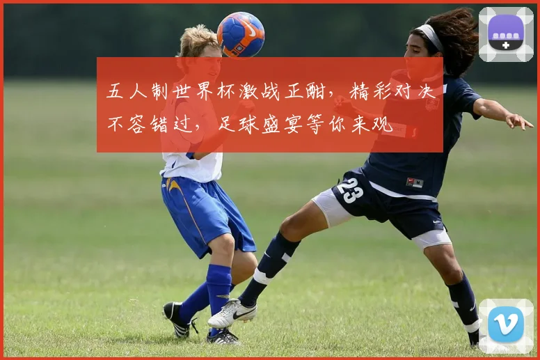 五人制世界杯激战正酣，精彩对决不容错过，足球盛宴等你来观