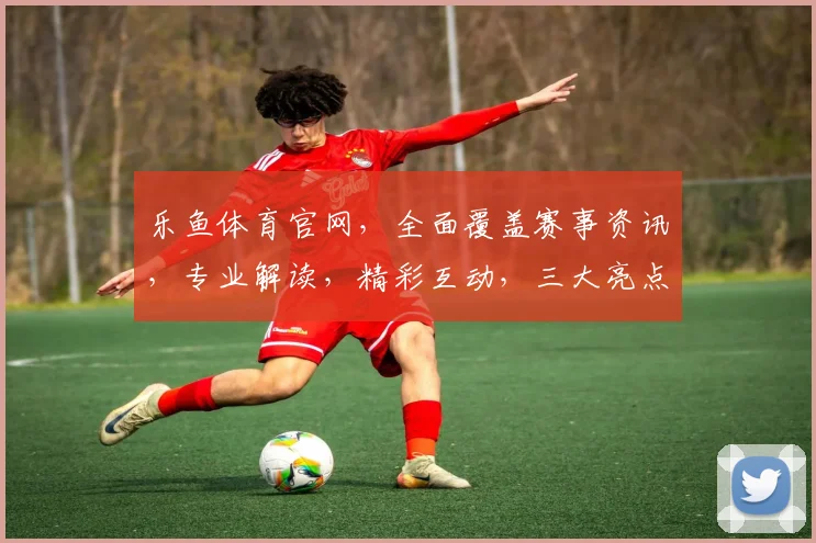 乐鱼体育官网，全面覆盖赛事资讯，专业解读，精彩互动，三大亮点，不容错过