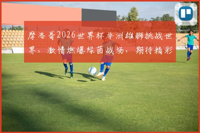 摩洛哥2026世界杯非洲雄狮挑战世界，激情燃爆绿茵战场，期待精彩对决