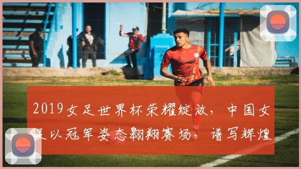 2019女足世界杯荣耀绽放，中国女足以冠军姿态翱翔赛场，谱写辉煌篇章，喜提金杯