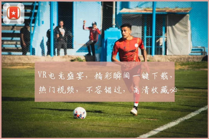 VR电竞盛宴，精彩瞬间一键下载，热门视频，不容错过，高清收藏必备