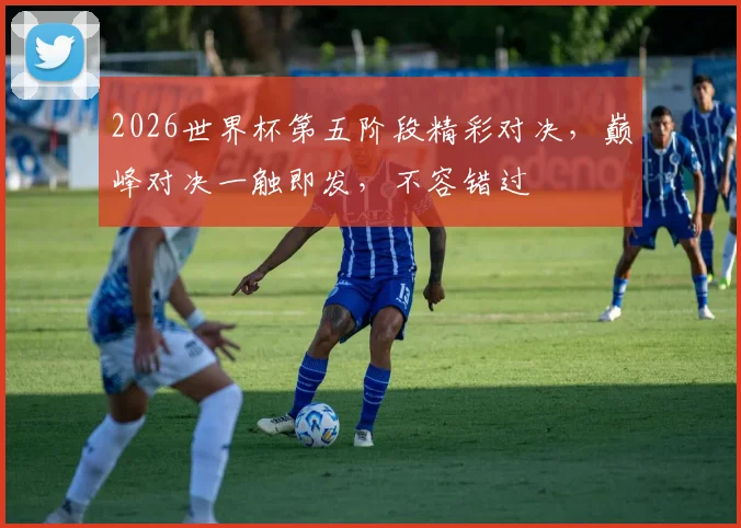 2026世界杯第五阶段精彩对决，巅峰对决一触即发，不容错过