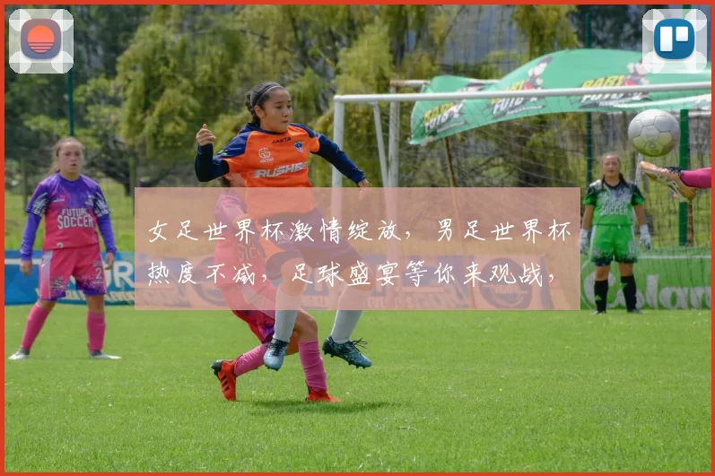 女足世界杯激情绽放，男足世界杯热度不减，足球盛宴等你来观战，